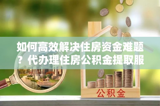 儋州如何高效解决住房资金难题？代办理住房公积金提取服务助您轻松应对