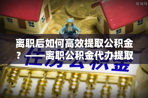 儋州离职后如何高效提取公积金？——离职公积金代办提取全流程解析