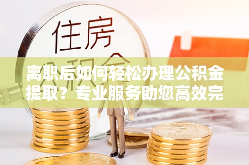 儋州离职后如何轻松办理公积金提取？专业服务助您高效完成