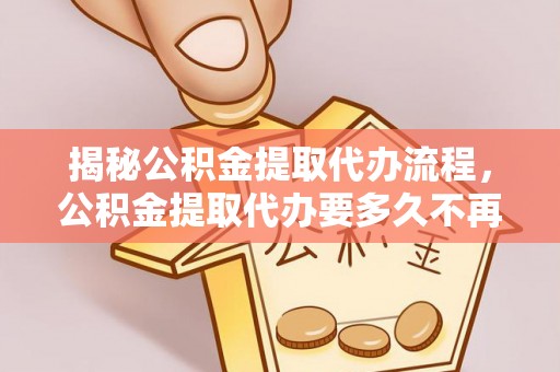 儋州揭秘公积金提取代办流程，公积金提取代办要多久不再迷茫