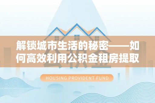 儋州解锁城市生活的秘密——如何高效利用公积金租房提取政策优化居住体验