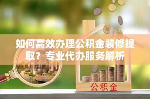 儋州如何高效办理公积金装修提取？专业代办服务解析