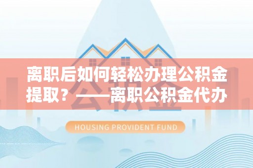 儋州离职后如何轻松办理公积金提取？——离职公积金代办提取服务详解