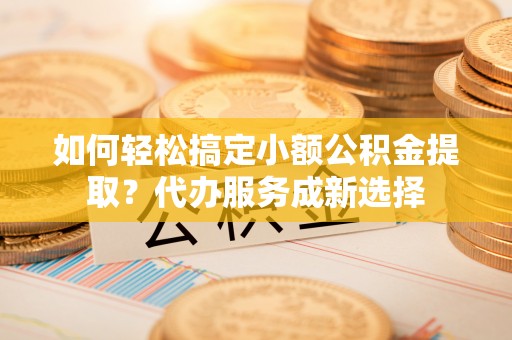 儋州如何轻松搞定小额公积金提取？代办服务成新选择