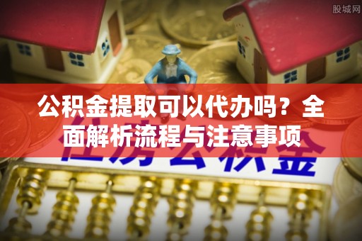儋州公积金提取可以代办吗？全面解析流程与注意事项