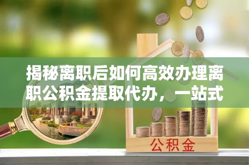 儋州揭秘离职后如何高效办理离职公积金提取代办，一站式服务全解析