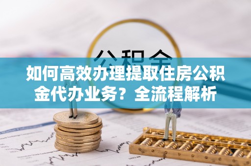儋州如何高效办理提取住房公积金代办业务？全流程解析