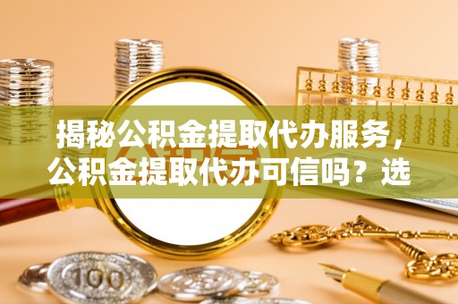 儋州揭秘公积金提取代办服务，公积金提取代办可信吗？选择前你需要知道的真相