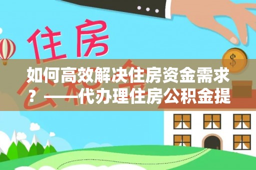 儋州如何高效解决住房资金需求？——代办理住房公积金提取服务全解析