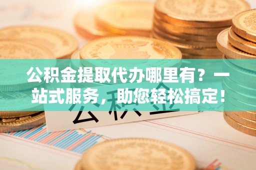 儋州公积金提取代办哪里有？一站式服务，助您轻松搞定！