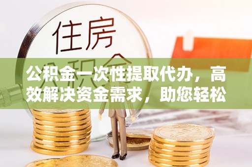 儋州公积金一次性提取代办，高效解决资金需求，助您轻松应对生活难题