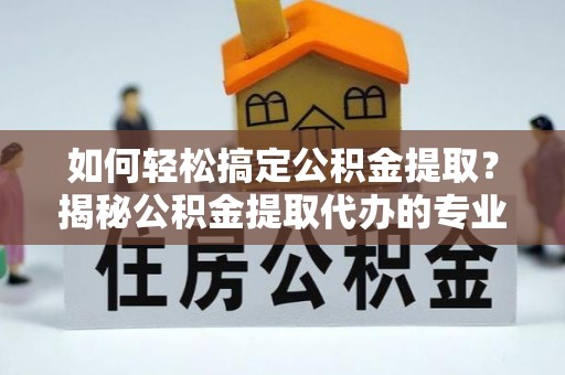 儋州如何轻松搞定公积金提取？揭秘公积金提取代办的专业服务
