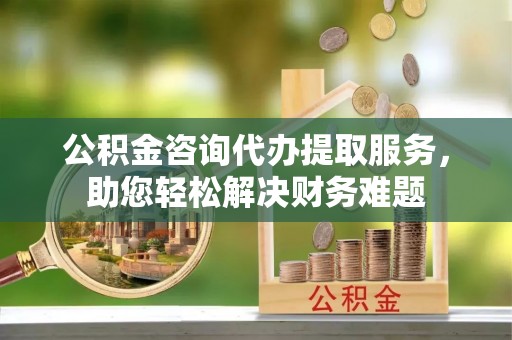 儋州公积金咨询代办提取服务，助您轻松解决财务难题