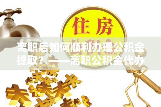 儋州离职后如何顺利办理公积金提取？——离职公积金代办提取全攻略