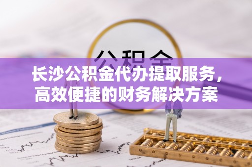 儋州长沙公积金代办提取服务，高效便捷的财务解决方案