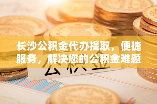 儋州长沙公积金代办提取，便捷服务，解决您的公积金难题