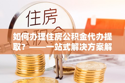 儋州如何办理住房公积金代办提取？——一站式解决方案解析