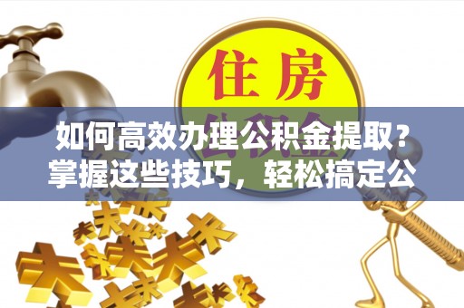 儋州如何高效办理公积金提取？掌握这些技巧，轻松搞定公积金代办提取